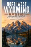 NORTHWEST WYOMING TRAVEL GUIDE: Everything You Need to Plan the Entire Northwest Wyoming Experience—Not Just Yellowstone and Grand Teton