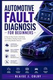 AUTOMOTIVE FAULT DIAGNOSIS FOR BEGINNERS: A Step-by-Step Guide to Identifying Car Problems, Reading Trouble Codes, and Finding Reliable Solutions