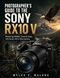 Photographer's Sony Photographer's Guide to the Sony RX10 V: Mastering Wildlife, Travel & Video with Sony's All-in-One Camera