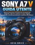 Sony A7 V Guida Utente: Setup di fotocamera mirrorless per principianti per fotografia, video 4K, autofocus, S-Log3, vlogging, connettività, controlli personalizzati e risoluzione dei problemi
