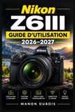 Nikon Z6III - Guide d'utilisation 2026-2027: Maîtrisez l'autofocus intelligent, les rafales haute vitesse, le 6K RAW, la stabilisation cinq axes et les commandes sur mesure pour des résultats créatifs