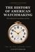 The History of American Watchmaking: The Industrial Revolution of Time - Waltham, Elgin, Hamilton, the Railroad Watches and the Golden Age of the Great Factories