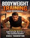 Bodyweight Training for Beginners: The No-Gym System to Build Strength, Burn Fat, and Stay Consistent Anywhere