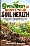 9 PROVEN WAYS TO BOOST YOUR SOIL HEALTH: A Practical Guide to Building Fertile Garden Soil with Compost, Organic Matter, Mulching, Cover Crops, Soil Biology, and Natural Growing Methods