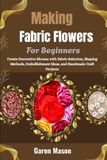 Making Fabric Flowers For Beginners: Create Decorative Blooms with Fabric Selection, Shaping Methods, Embellishment Ideas, and Handmade Craft Projects