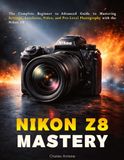 Nikon Z8 Mastery: The Complete Beginner to Advanced Guide to Mastering Settings, Autofocus, Video, and Pro-Level Photography with the Nikon Z8