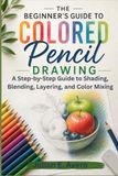 The Beginner’s Guide to Colored Pencil Drawing: A Step-by-Step Guide to Shading, Blending, Layering, and Color Mixing