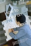 How AI Company How to Build an AI Company: The Complete Practical Guide to Launch, Build, Market, and Scale a Successful Artificial Intelligence Business