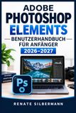 ADOBE PHOTOSHOP ELEMENTS BENUTZERHANDBUCH FÜR ANFÄNGER 2026–2027: Schritt für Schritt zu besseren Fotos: Oberfläche, Organizer, Retusche, Ebenen, ... und neue KI-Funktionen verständlich erklärt