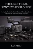 THE SONY THE UNOFFICIAL SONY FX6 USER GUIDE: A complete Practical Guide to Professional Filmmaking, Camera Operation, and Real-World Cinema Workflows
