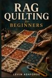 RAG QUILTING FOR BEGINNERS: A Step by Step Pattern Guide to Cutting and Sewing Techniques for Creating Beautiful Quilt Projects