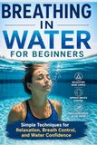 Breathing in Water for Beginners: Simple Techniques for relaxation, Breath Control, and Water Confidence