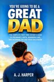 You're Going to Be a Great Dad: The Complete First-Time Father's Guide to Pregnancy, Birth, Newborn Care, and Becoming the Dad Your Child Needs