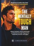 The Mentally Tough Man: Master Discipline, Silence Self-Doubt, and Build the Strength Required for Leadership, Success, and Legacy