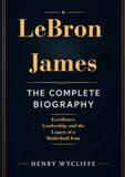 LeBron James: The Complete Biography: Excellence, Leadership, and the Legacy of a Basketball Icon