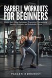 BARBELL WORKOUTS FOR BEGINNERS: Master Safe Lifting Techniques, Progressive Programming, Recovery Strategies and Sustainable Fitness