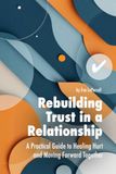 Rebuilding Trust in a Relationship: A Practical Guide to Healing Hurt, Restoring Confidence and Moving Forward Together