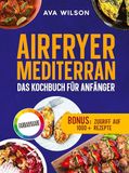 Airfryer Mediterran: Das Kochbuch für Anfänger: Knusprig, gesund und blitzschnell zubereitet - Die besten Rezepte der Mittelmeerküche für jeden Tag