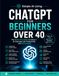 ChatGPT for Beginners Over 40: The Stress-Free Guide to Using AI for Everyday Life, Boost Productivity, Save Time, Learn Faster, and Create New Income Opportunities