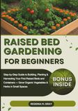 Raised Bed Gardening for Beginners: Step-by-Step Guide to Building, Planting & Harvesting Your First Raised Beds and Containers — Grow Organic Vegetables & Herbs in Small Spaces