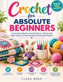 Crochet For Absolute Beginners: Learn Basic Stitches, Read Patterns, Choose the Right Tools & Create Beautiful Handmade Projects