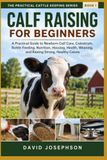 Calf Raising For Beginners: A Practical Guide to Newborn Calf Care, Colostrum, Bottle Feeding, Housing, Weaning, Health, and Raising Strong, Healthy Calves