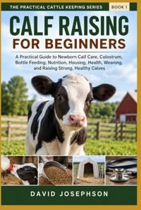 Calf Raising For Beginners: A Practical Guide to Newborn Calf Care, Colostrum, Bottle Feeding, Housing, Weaning, Health, and Raising Strong, Healthy Calves