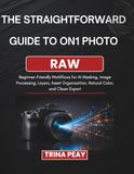 THE ON1 PHOTO RAW THE STRAIGHTFORWARD GUIDE TO ON1 PHOTO RAW: Beginner-Friendly Workflows for AI Masking, Image Processing, Layers, Asset Organization, Natural Color, and Clean Export