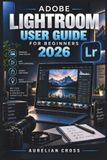 Adobe Lightroom User Guide for Beginners 2026: Practical Photo Editing, Color Correction, Retouching, Presets, AI Tools, and Simple Workflows for Creating Polished Images Across Desktop and Mobile