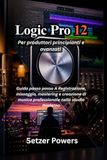 Logic Pro 12: Guida passo passo per principianti e avanzati alla registrazione, missaggio, mastering e creazione di musica professionale nello studio moderno
