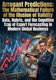Arrogant Predictions: The Mathematical Failure of the Illusion of Validity: Data, Hubris, and the Cognitive Trap of Expert Forecasting in Modern Global Business