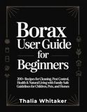 Borax User Guide for Beginners: 200+ Recipes for Cleaning, Pest Control, Health & Natural Living with Family-Safe Guidelines for Children, Pets, and Homes