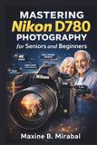 Mastering Nikon Mastering Nikon D780 Photography for Seniors and Beginners