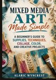 Mixed Media Art Made Simple: A Beginner’s Guide to Supplies, Techniques, Collage, Color, and Creative Projects