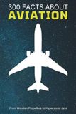 300 Facts About Aviation: From Wooden Propellers to Hypersonic Jets: The Ultimate Trivia Book for Pilots, Plane Lovers, History Buffs, and Aviation Enthusiasts (Aircraft & Airplane Facts)