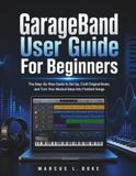 GarageBand GarageBand User Guide For Beginners: The Step-By-Step Guide to Set Up, Craft Original Beats, and Turn Your Musical Ideas Into Finished Songs