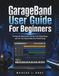 GarageBand GarageBand User Guide For Beginners: The Step-By-Step Guide to Set Up, Craft Original Beats, and Turn Your Musical Ideas Into Finished Songs