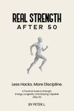REAL STRENGTH AFTER 50: Less Hacks. More Discipline. A Practical Guide to Strength, Energy, Longevity, and Staying Capable After 50