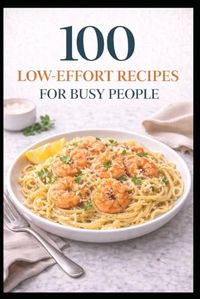 100 Low-Effort Recipes for Busy People: Easy Meals with Fewer Steps, Fewer Dishes, and Less Stress