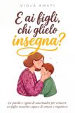 E ai Figli, Chi Glielo Insegna?: Le Parole e i Gesti di una Madre per Crescere un Figlio Maschio Capace di Amare e Rispettare