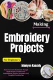 Making Embroidery Projects For Beginners: Master Decorative Needlework Through Simple Designs, Creative Fabric Embellishment, Essential Techniques, And Thoughtful Finishing Tips
