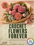 Crochet Flowers Forever: 75 Patterns for Roses, Tulips, Sunflowers and Bouquets for Mother's Day and Year-Round Gifting
