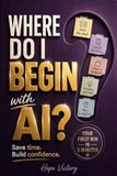 Where Do I Begin with AI?: The Practical Guide to Solving Everyday Problems with AI So You Save Time and Build Confidence