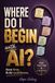 Where Do I Begin with AI?: The Practical Guide to Solving Everyday Problems with AI So You Save Time and Build Confidence