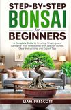 Step-By-Step Bonsai for Beginners: A Complete Guide to Growing, Shaping, and Caring for Your First Bonsai With Species Guides, Clear Instructions, and Expert Tips