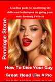 How To Give Your Guy Great Head Like A Pro: A Ladies guide to mastering the skills and techniques to giving your man amazing fellatio