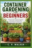 CONTAINER GARDENING FOR BEGINNERS: A Practical Guide to Growing Vegetables, Herbs, Fruits, and Flowers in Pots, Planters, and Small Spaces