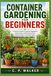 CONTAINER GARDENING FOR BEGINNERS: A Practical Guide to Growing Vegetables, Herbs, Fruits, and Flowers in Pots, Planters, and Small Spaces