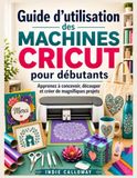 Guide Cricut Guide d'utilisation des machines Cricut pour débutants: Apprenez à concevoir, découper et créer de magnifiques projets