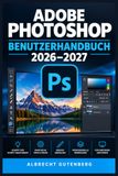 ADOBE PHOTOSHOP – BENUTZERHANDBUCH 2026–2027: Das praxisnahe Handbuch für moderne Bildbearbeitung, Retusche, Ebenen, Masken und kreative Workflows – vom Einstieg bis zu fortgeschrittenen Projekten